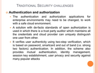 TRADITIONAL SECURITY CHALLENGES
 Authentication and authorization
 The authentication and authorization applications for
enterprise environments may need to be changed, to work
with a safe cloud environment.
 A solution with de-facto standards of open authorization is
used in which there is a trust party auditor which maintains all
the credentials and cloud provider can uniquely distinguish
one user from other.
 It verifies user authenticity using two-step verification, which
is based on password, smartcard and out of band (i.e. strong
two factors) authentication. In addition, the scheme also
provides mutual authentication, identity management,
session key establishment, user privacy and security against
many popular attacks
 