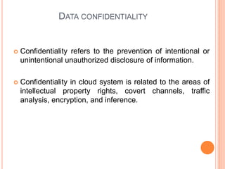 DATA CONFIDENTIALITY
 Confidentiality refers to the prevention of intentional or
unintentional unauthorized disclosure of information.
 Confidentiality in cloud system is related to the areas of
intellectual property rights, covert channels, traffic
analysis, encryption, and inference.
 