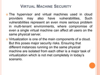 VIRTUAL MACHINE SECURITY
 The hypervisor and virtual machines used in cloud
providers may also have vulnerabilities, Such
vulnerabilities represent an even more serious problem
in multi-tenant environments, where compromise of
even a single virtual machine can affect all users on the
same physical server.
 Virtualization is one of the main components of a cloud.
But this poses major security risks. Ensuring that
different instances running on the same physical
machine are isolated from each other is a major task of
virtualization which is not met completely in today’s
scenario.
 