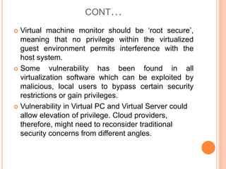 CONT…
 Virtual machine monitor should be ‘root secure’,
meaning that no privilege within the virtualized
guest environment permits interference with the
host system.
 Some vulnerability has been found in all
virtualization software which can be exploited by
malicious, local users to bypass certain security
restrictions or gain privileges.
 Vulnerability in Virtual PC and Virtual Server could
allow elevation of privilege. Cloud providers,
therefore, might need to reconsider traditional
security concerns from different angles.
 