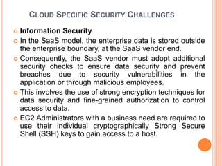 CLOUD SPECIFIC SECURITY CHALLENGES
 Information Security
 In the SaaS model, the enterprise data is stored outside
the enterprise boundary, at the SaaS vendor end.
 Consequently, the SaaS vendor must adopt additional
security checks to ensure data security and prevent
breaches due to security vulnerabilities in the
application or through malicious employees.
 This involves the use of strong encryption techniques for
data security and fine-grained authorization to control
access to data.
 EC2 Administrators with a business need are required to
use their individual cryptographically Strong Secure
Shell (SSH) keys to gain access to a host.
 