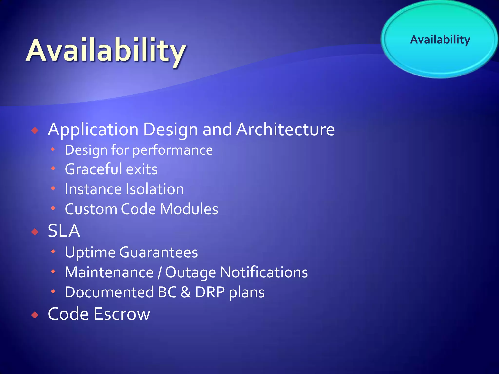 Availability




   Application Design and Architecture
     Design for performance
     Graceful exits
     Instance Isolation
     Custom Code Modules
   SLA
     Uptime Guarantees
     Maintenance / Outage Notifications
     Documented BC & DRP plans
   Code Escrow
 