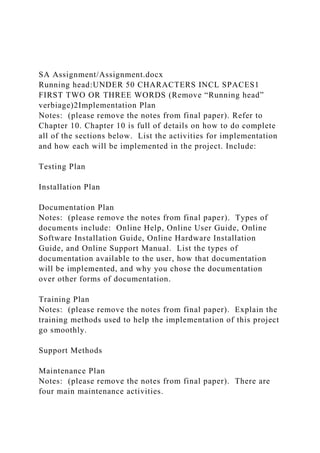 SA Assignment/Assignment.docx
Running head:UNDER 50 CHARACTERS INCL SPACES1
FIRST TWO OR THREE WORDS (Remove “Running head”
verbiage)2Implementation Plan
Notes: (please remove the notes from final paper). Refer to
Chapter 10. Chapter 10 is full of details on how to do complete
all of the sections below. List the activities for implementation
and how each will be implemented in the project. Include:
Testing Plan
Installation Plan
Documentation Plan
Notes: (please remove the notes from final paper). Types of
documents include: Online Help, Online User Guide, Online
Software Installation Guide, Online Hardware Installation
Guide, and Online Support Manual. List the types of
documentation available to the user, how that documentation
will be implemented, and why you chose the documentation
over other forms of documentation.
Training Plan
Notes: (please remove the notes from final paper). Explain the
training methods used to help the implementation of this project
go smoothly.
Support Methods
Maintenance Plan
Notes: (please remove the notes from final paper). There are
four main maintenance activities.
 
