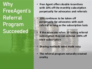 Why
FreeAgent’s
Referral
Program
Succeeded
•  Free  Agent  oﬀers  double  incen;ves  
with  10%  oﬀ  the  monthly  subscrip;on  
perpetually  for  advocates  and  referrals

•  10%  con;nues  to  be  taken  oﬀ  
perpetually  for  advocates  with  each  
referral  as  long  as  the  subscrip;on  lasts
  
•  If  the  advocate  refers  10  las;ng  referral  
subscrip;on  they  can  achieve  100%  oﬀ  
their  subscrip;on
  
•  Sharing  methods  were  made  easy  

•  The  referral  program  naturally  created  
virality  
 