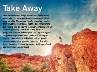 Take Away
One  of  the  surest  ways  to  succeed  in  demand  
genera;on  is  to  never  become  complacent  with  
your  results.  These  four  SaaS  companies  prove  
that  whether  tradi;onal  methods  of  marke;ng  
are  failing  you  or  you’re  looking  to  increase  your  
already  growing  customer  base,  referral  
programs  deliver  amazing  results.  By  honing  in  
on  your  happy  customers  and  capitalizing  on  
their  previously  formed  rela;onships  you’ll  
capture  not  only  a  greater  quan;ty  of  quality  
leads,  but  also  bypass  the  main  challenges  SaaS  
companies  are  up  against.  
 
