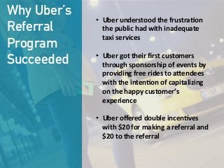 Why Uber’s
Referral
Program
Succeeded
•  Uber  understood  the  frustra;on  
the  public  had  with  inadequate  
taxi  services

•  Uber  got  their  ﬁrst  customers  
through  sponsorship  of  events  by  
providing  free  rides  to  a?endees  
with  the  inten;on  of  capitalizing  
on  the  happy  customer’s  
experience

•  Uber  oﬀered  double  incen;ves  
with  $20  for  making  a  referral  and  
$20  to  the  referral
 