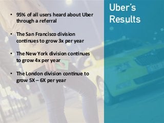 •  95%  of  all  users  heard  about  Uber  
through  a  referral

•  The  San  Francisco  division  
con;nues  to  grow  3x  per  year

•  The  New  York  division  con;nues  
to  grow  4x  per  year

•  The  London  division  con;nue  to  
grow  5X  –  6X  per  year
Uber’s
Results
 