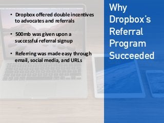 Why
Dropbox’s
Referral
Program
Succeeded
•  Dropbox  oﬀered  double  incen;ves  
to  advocates  and  referrals

•  500mb  was  given  upon  a  
successful  referral  signup

•  Referring  was  made  easy  through  
email,  social  media,  and  URLs  
 