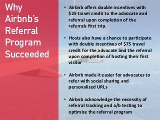 Why
Airbnb’s
Referral
Program
Succeeded
•  Airbnb  oﬀers  double  incen;ves  with  
$25  travel  credit  to  the  advocate  and  
referral  upon  comple;on  of  the  
referrals  ﬁrst  trip.

•  Hosts  also  have  a  chance  to  par;cipate  
with  double  incen;ves  of  $75  travel  
credit  for  the  advocate  and  the  referral  
upon  comple;on  of  hos;ng  their  ﬁrst  
visitor

•  Airbnb  made  it  easier  for  advocates  to  
refer  with  social  sharing  and  
personalized  URLs

•  Airbnb  acknowledge  the  necessity  of  
referral  tracking  and  a/b  tes;ng  to  
op;mize  the  referral  program
 