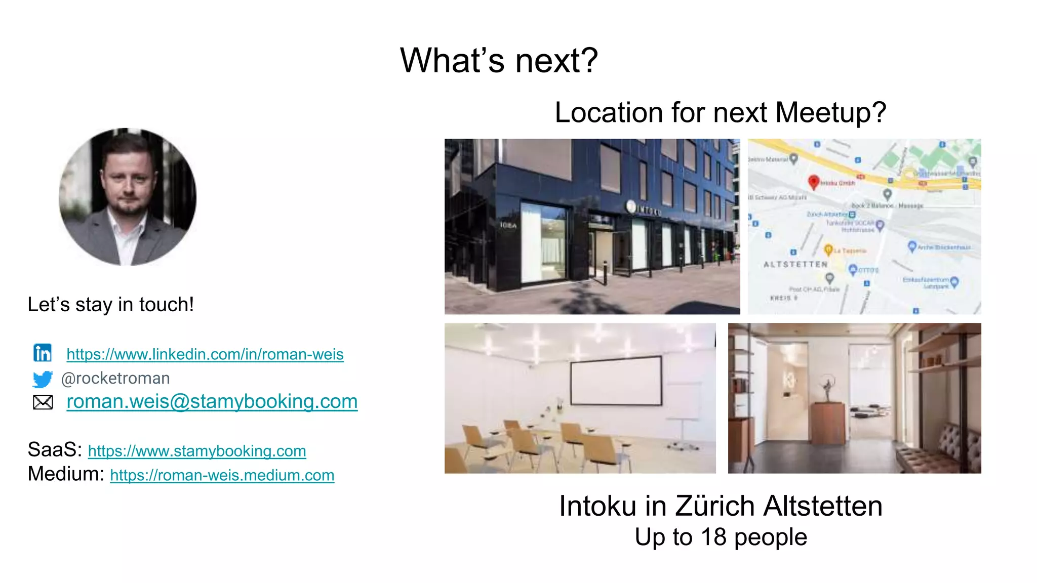 What’s next?
Let’s stay in touch!
https://www.linkedin.com/in/roman-weis
@rocketroman
roman.weis@stamybooking.com
SaaS: https://www.stamybooking.com
Medium: https://roman-weis.medium.com
Location for next Meetup?
Intoku in Zürich Altstetten
Up to 18 people
 