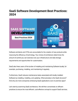 SaaS Software Development Best Practices:
2024
Software architects and CTOs are accountable for the creation of new products while
improving the efficiency of technology. Your choice of architecture determines the
amount of control you can exercise over your infrastructure and data storage
requirements and opportunities for customization.
SaaS also frees users of the burden of installing and maintaining Software locally, for
example, purchasing, installing, and maintaining it regularly.
Furthermore, SaaS reduces maintenance tasks associated with locally installed
Software by installing, installing, and updating. What precisely is the SaaS structure?
And why are more companies embracing SaaS applications over on-premise apps?
Let's start by examining SaaS architecture. We will then concentrate on efficient
practices to ensure the most efficient, cost-effective concept to support SaaS services.
 
