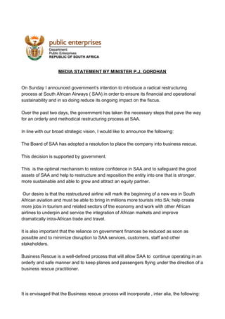  
 
 
MEDIA STATEMENT BY MINISTER P.J. GORDHAN
On Sunday I announced government’s intention to introduce a radical restructuring
process at South African Airways ( SAA) in order to ensure its financial and operational
sustainability and in so doing reduce its ongoing impact on the fiscus.
Over the past two days, the government has taken the necessary steps that pave the way
for an orderly and methodical restructuring process at SAA.
In line with our broad strategic vision, I would like to announce the following:
The Board of SAA has adopted a resolution to place the company into business rescue.
This decision is supported by government.
This is the optimal mechanism to restore confidence in SAA and to safeguard the good
assets of SAA and help to restructure and reposition the entity into one that is stronger,
more sustainable and able to grow and attract an equity partner.
Our desire is that the restructured airline will mark the beginning of a new era in South
African aviation and must be able to bring in millions more tourists into SA; help create
more jobs in tourism and related sectors of the economy and work with other African
airlines to underpin and service the integration of African markets and improve
dramatically intra-African trade and travel.
It is also important that the reliance on government finances be reduced as soon as
possible and to minimize disruption to SAA services, customers, staff and other
stakeholders.
Business Rescue is a well-defined process that will allow SAA to continue operating in an
orderly and safe manner and to keep planes and passengers flying under the direction of a
business rescue practitioner.
It is envisaged that the Business rescue process will incorporate , inter alia, the following:
 
 