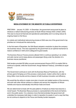 MEDIA STATEMENT BY THE MINISTRY OF PUBLIC ENTERPRISES
PRETORIA - January 19, 2020 - In December, the government announced its plans to
introduce a radical restructuring process at South African Airways SOC Limited ( SAA).
This was to ensure its financial and operational sustainability and in so doing reduce its
ongoing impact on the fiscus.
An ​orderly and methodical restructuring process at SAA was one of the government’s top
priorities as it introduced the restructuring.
In the first week of December, the SAA Board adopted a resolution to place the company
into business rescue. This was supported by the government as an optimal mechanism to
restore confidence in SAA and to safeguard its good assets.
The Business Rescue Process process allowed SAA to ​continue operating in an orderly
and safe manner and to keep planes and passengers flying under the direction of a
business rescue practitioner.
SAA lenders provided R2 billion as post commencement finance (PCF) to enable SAA to
continue to operate, while the Government, though National Treasury, committed an equal
amount.
The Government continues to work with the Business Rescue Practitioners, with the
primary goal of bringing out of this process a restructured, modern airline that is able to
bring million more tourists and be a beacon of both business innovation and efficiency.
We would like the airline to create more jobs in tourism and related sectors of the economy
and work with other African airlines to underpin and service the integration of African
markets and improve dramatically intra-African trade and travel.
We are determined to break with the past patterns of bailouts as these have become a
moral hazard. The Business Rescue process is unprecedented at this level and fashion,
and in the public sector. It is a decisive move that demonstrates that government will
undertake the necessary bold steps in order to reposition its assets in such a way that they
do not continue to depend on the Fiscus and thereby burden taxpayers.
 