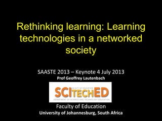 Rethinking learning: Learning
technologies in a networked
society
SAASTE 2013 – Keynote 4 July 2013
Prof Geoffrey Lautenbach
Faculty of Education
University of Johannesburg, South Africa
 