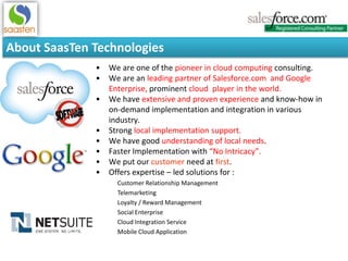 About SaasTen Technologies
• We are one of the pioneer in cloud computing consulting.
• We are an leading partner of Salesforce.com and Google
Enterprise, prominent cloud player in the world.
• We have extensive and proven experience and know-how in
on-demand implementation and integration in various
industry.
• Strong local implementation support.
• We have good understanding of local needs.
• Faster Implementation with “No Intricacy”.
• We put our customer need at first.
• Offers expertise – led solutions for :
Customer Relationship Management
Telemarketing
Loyalty / Reward Management
Social Enterprise
Cloud Integration Service
Mobile Cloud Application
 