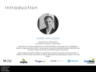 Private & Confidential | 3
I n t r o d u c t i o n
M A R K M A C L E O D
F O U N D E R & P R E S I D E N T
S U R E PAT H C A P I TA L PA R T N E R S
Mark has over 14 years experience as a CFO for leading companies such as FreshBooks,
Shopify, Tungle and many others. He also spent 3 years as a General Partner at Real Ventures,
Canada’s largest and most active seed stage venture fund.
He has raised hundreds of millions in capital from investors in Canada, the US and Asia. In
addition, Mark has sold companies to Airbnb, Blackberry, Rackable Systems, Return Path and
others.
 