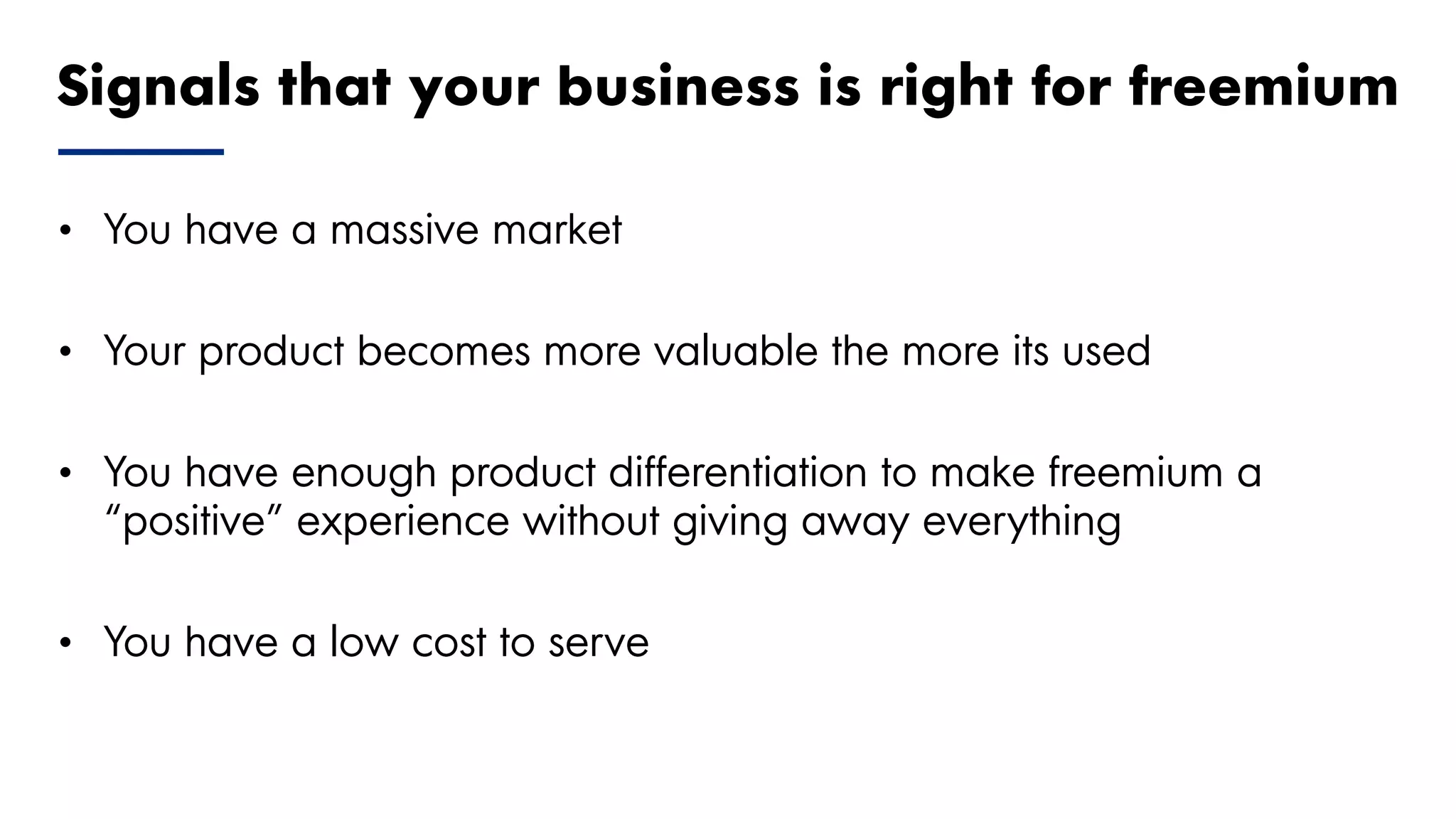 Proprietary and Confidential ©2018 OpenView Advisors, LLC. All Rights Reserved 16
• You have a massive market
• Your product becomes more valuable the more its used
• You have enough product differentiation to make freemium a
“positive” experience without giving away everything
• You have a low cost to serve
Signals that your business is right for freemium
 