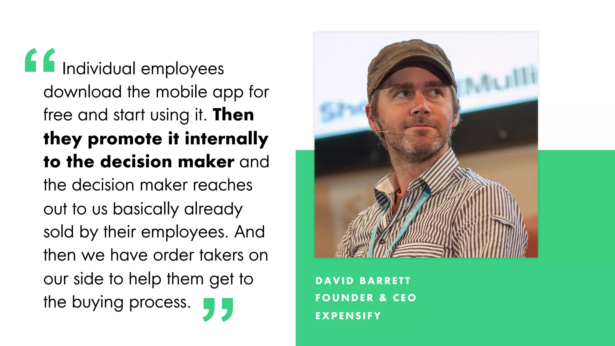 Proprietary and Confidential ©2018 OpenView Advisors, LLC. All Rights Reserved 33
3
3
Individual employees
download the mobile app for
free and start using it. Then
they promote it internally
to the decision maker and
the decision maker reaches
out to us basically already
sold by their employees. And
then we have order takers on
our side to help them get to
the buying process.
D AV ID B AR R E TT
F O U N D E R & CE O
E X PE N S IF Y
“
“
 