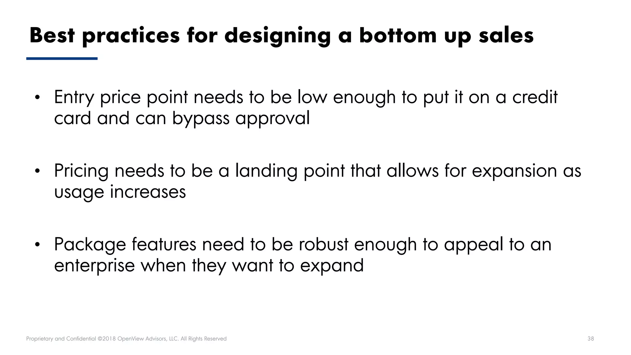 Proprietary and Confidential ©2018 OpenView Advisors, LLC. All Rights Reserved 38
Best practices for designing a bottom up sales
• Entry price point needs to be low enough to put it on a credit
card and can bypass approval
• Pricing needs to be a landing point that allows for expansion as
usage increases
• Package features need to be robust enough to appeal to an
enterprise when they want to expand
 