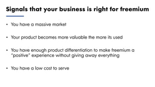 Proprietary and Confidential ©2018 OpenView Advisors, LLC. All Rights Reserved 16
• You have a massive market
• Your product becomes more valuable the more its used
• You have enough product differentiation to make freemium a
“positive” experience without giving away everything
• You have a low cost to serve
Signals that your business is right for freemium
 