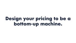 Design your pricing to be a
bottom-up machine.
 