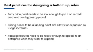 Proprietary and Confidential ©2018 OpenView Advisors, LLC. All Rights Reserved 38
Best practices for designing a bottom up sales
• Entry price point needs to be low enough to put it on a credit
card and can bypass approval
• Pricing needs to be a landing point that allows for expansion as
usage increases
• Package features need to be robust enough to appeal to an
enterprise when they want to expand
 