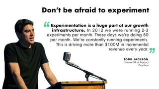 Proprietary and Confidential ©2016 OpenView Investments, LLC. All Rights Reserved 47
Don’t be afraid to experiment
Experimentation is a huge part of our growth
infrastructure. In 2012 we were running 2-3
experiments per month. These days we’re doing 80
per month. We’re constantly running experiments.
This is driving more than $100M in incremental
revenue every year.
TODD JACKSON
Former VP of Product
Dropbox
 