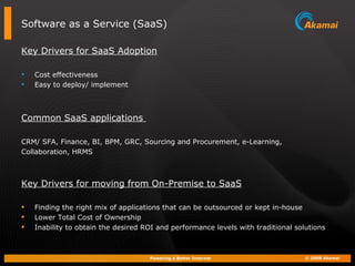 Software as a Service (SaaS) Key Drivers for SaaS Adoption Cost effectiveness Easy to deploy/ implement Common SaaS applications  CRM/ SFA, Finance, BI, BPM, GRC, Sourcing and Procurement, e-Learning,  Collaboration, HRMS Key Drivers for moving from On-Premise to SaaS Finding the right mix of applications that can be outsourced or kept in-house  Lower Total Cost of Ownership Inability to obtain the desired ROI and performance levels with traditional solutions 