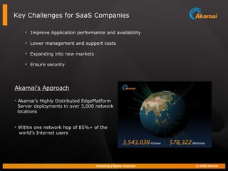 Key Challenges for SaaS Companies Improve Application performance and availability Lower management and support costs Expanding into new markets Ensure security  Akamai’s Highly Distributed EdgePlatform Server deployments in over 3,000 network locations Within one network hop of 85%+ of the  world’s Internet users Akamai’s Approach 