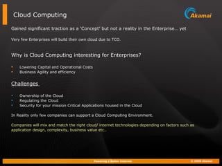 Cloud Computing Gained significant traction as a ‘Concept’ but not a reality in the Enterprise… yet Very few Enterprises will build their own cloud due to TCO. Why is Cloud Computing interesting for Enterprises? Lowering Capital and Operational Costs Business Agility and efficiency Challenges  Ownership of the Cloud Regulating the Cloud Security for your mission Critical Applications housed in the Cloud  In Reality only few companies can support a Cloud Computing Environment. Companies will mix and match the right cloud/ internet technologies depending on factors such as  application design, complexity, business value etc.. 