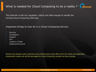 What is needed for Cloud Computing to be a reality ? The Internet is still not regulated, robust and safe enough to handle the  coming Cloud Computing offerings. Important things to look for in a Cloud Computing Service Security Compliance Support SLA Location of Data Global performance Akamai has already built a business cloud infrastructure that offers SLA’s for SaaS and Application  Acceleration today and will be leveraged by Cloud Computing vendors as they emerge. 