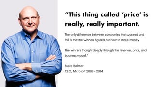 The only difference between companies that succeed and
fail is that the winners figured out how to make money.
The winners thought deeply through the revenue, price, and
business model.“
Steve Ballmer
CEO, Microsoft 2000 - 2014
“This thing called ‘price’ is
really, really important.
 
