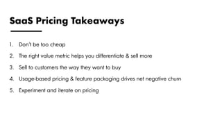 SaaS Pricing Takeaways
1.  Don’t be too cheap
2.  The right value metric helps you differentiate & sell more
3.  Sell to customers the way they want to buy
4.  Usage-based pricing & feature packaging drives net negative churn
5.  Experiment and iterate on pricing
 