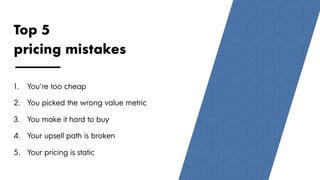 88
Top 5
pricing mistakes
1.  You’re too cheap
2.  You picked the wrong value metric
3.  You make it hard to buy
4.  Your upsell path is broken
5.  Your pricing is static
 