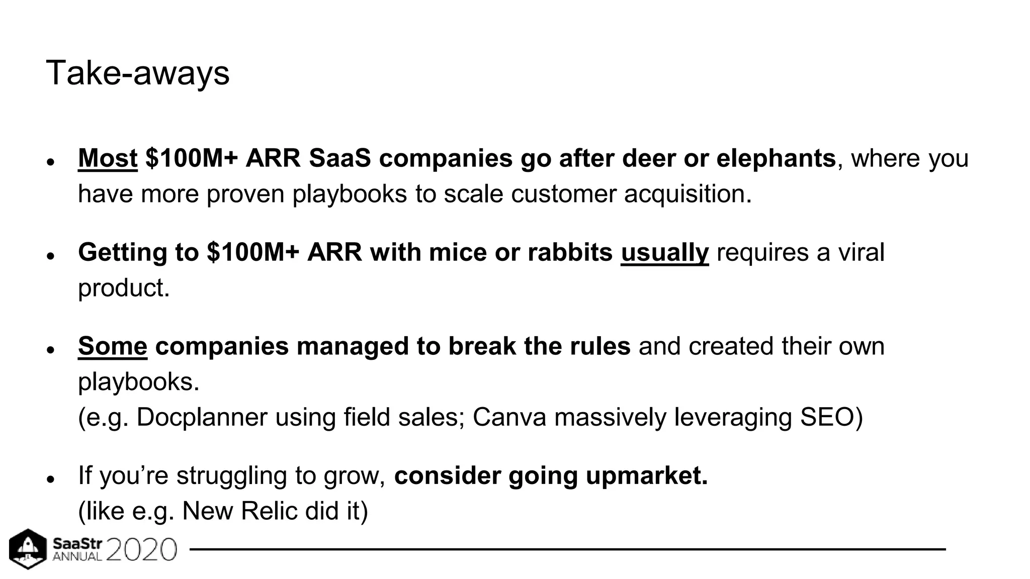 Take-aways
● Most $100M+ ARR SaaS companies go after deer or elephants, where you
have more proven playbooks to scale customer acquisition.
● Getting to $100M+ ARR with mice or rabbits usually requires a viral
product.
● Some companies managed to break the rules and created their own
playbooks.
(e.g. Docplanner using field sales; Canva massively leveraging SEO)
● If you’re struggling to grow, consider going upmarket.
(like e.g. New Relic did it)
 