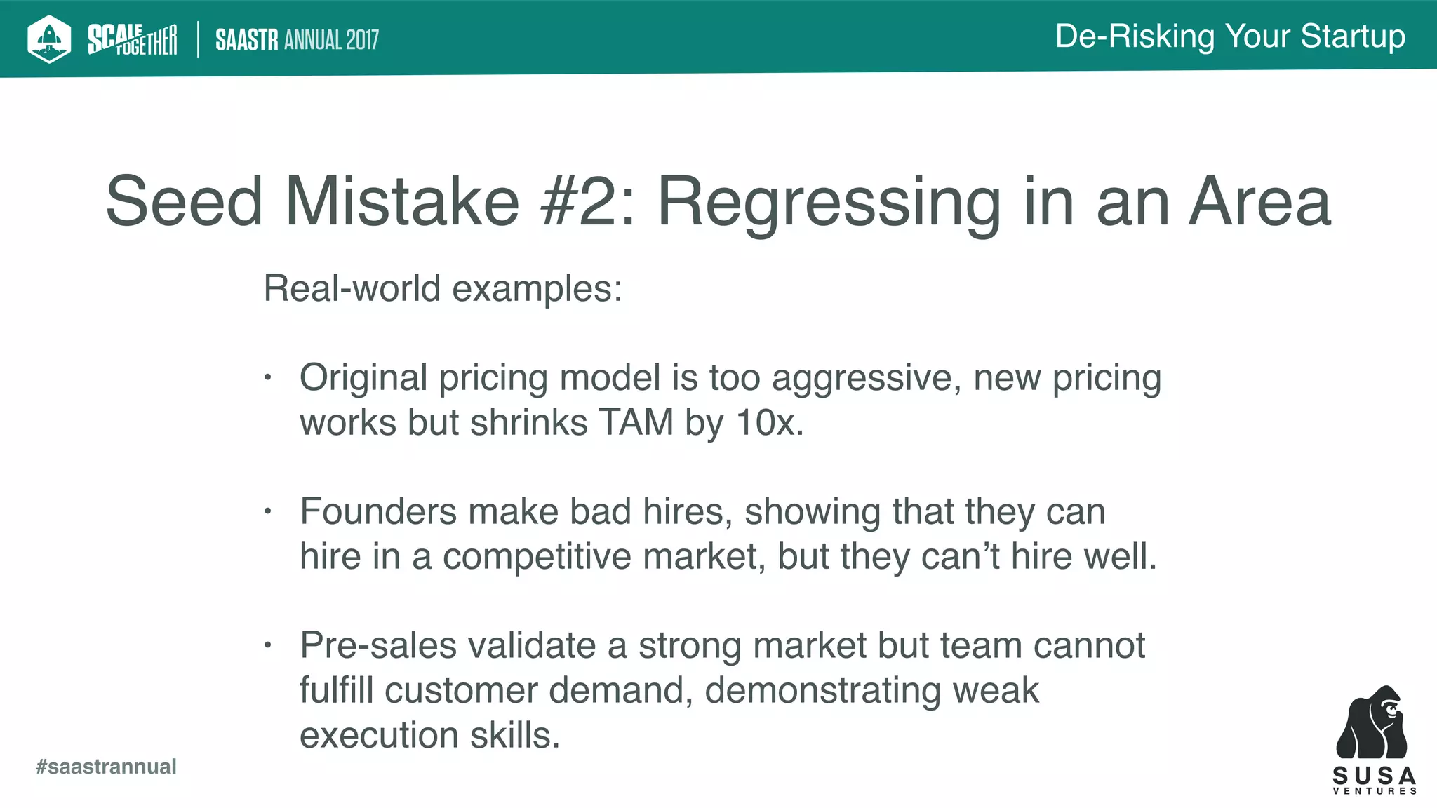 De-Risking Your Startup
#saastrannual
Seed Mistake #2: Regressing in an Area
Real-world examples:
• Original pricing model is too aggressive, new pricing
works but shrinks TAM by 10x.
• Founders make bad hires, showing that they can
hire in a competitive market, but they can’t hire well.
• Pre-sales validate a strong market but team cannot
fulﬁll customer demand, demonstrating weak
execution skills.
 