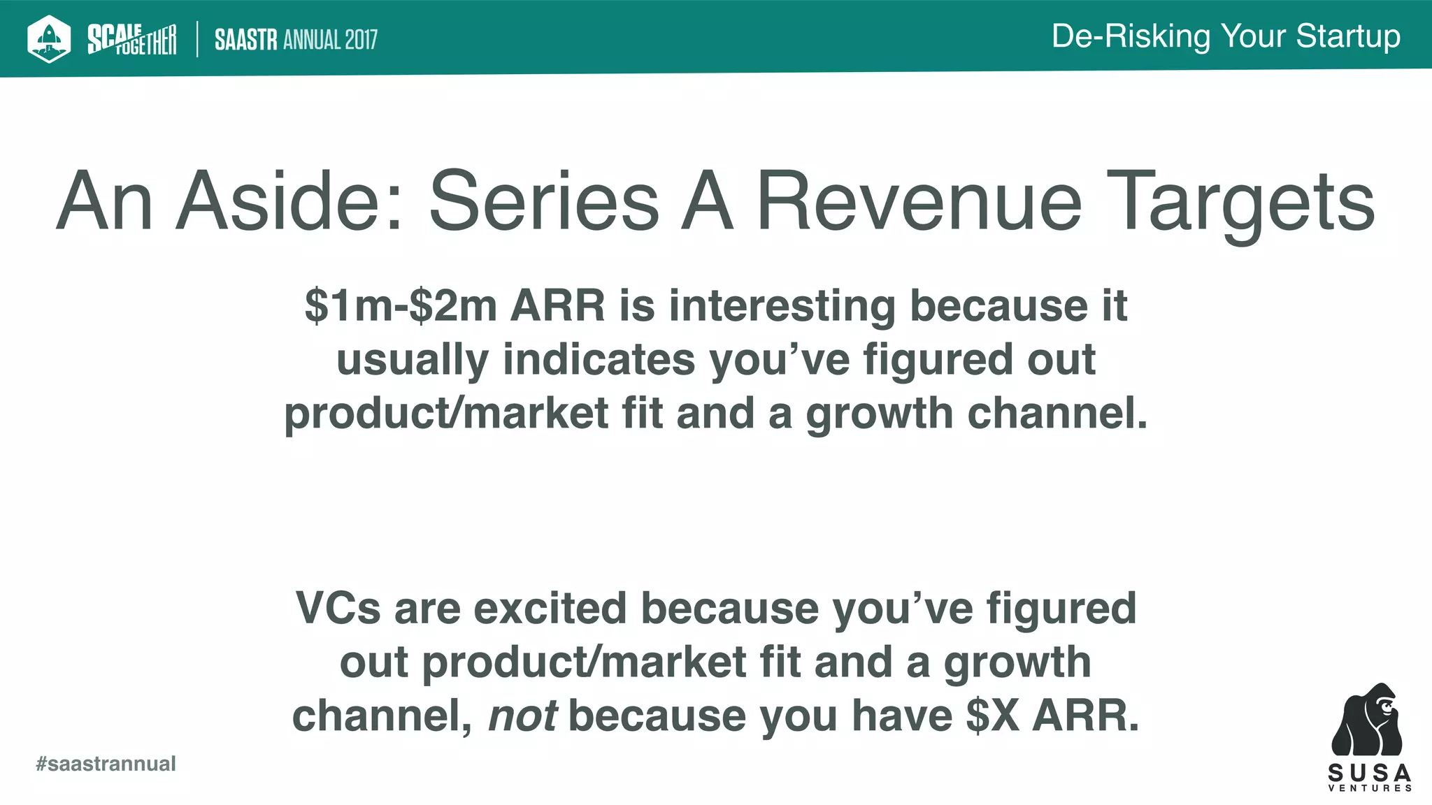 De-Risking Your Startup
#saastrannual
An Aside: Series A Revenue Targets
$1m-$2m ARR is interesting because it
usually indicates you’ve ﬁgured out
product/market ﬁt and a growth channel.
VCs are excited because you’ve ﬁgured
out product/market ﬁt and a growth
channel, not because you have $X ARR.
 