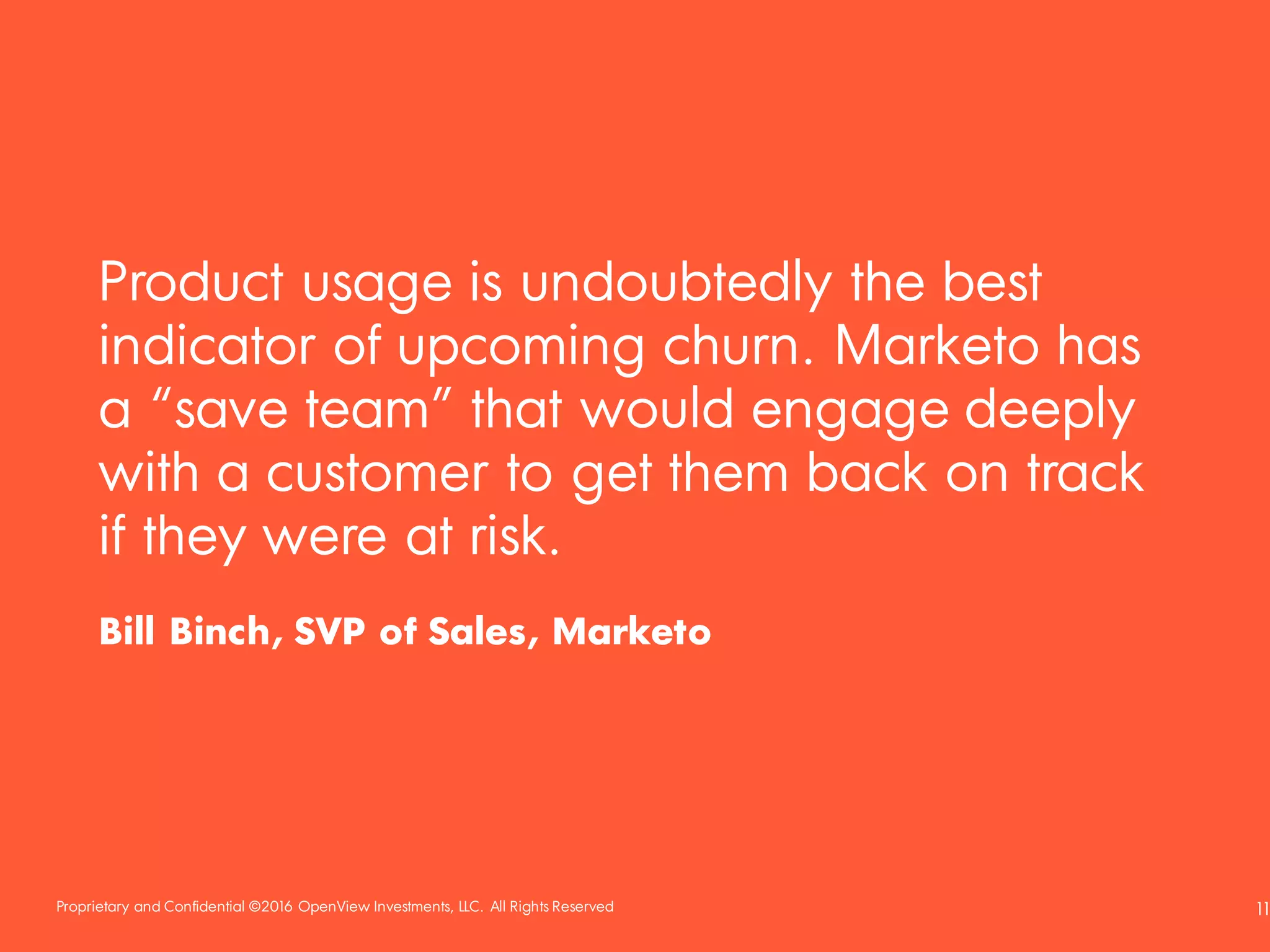 Proprietary and Confidential ©2016 OpenView Investments, LLC. All Rights Reserved 11
Product usage is undoubtedly the best
indicator of upcoming churn. Marketo has
a “save team” that would engage deeply
with a customer to get them back on track
if they were at risk.
Bill Binch, SVP of Sales, Marketo
 