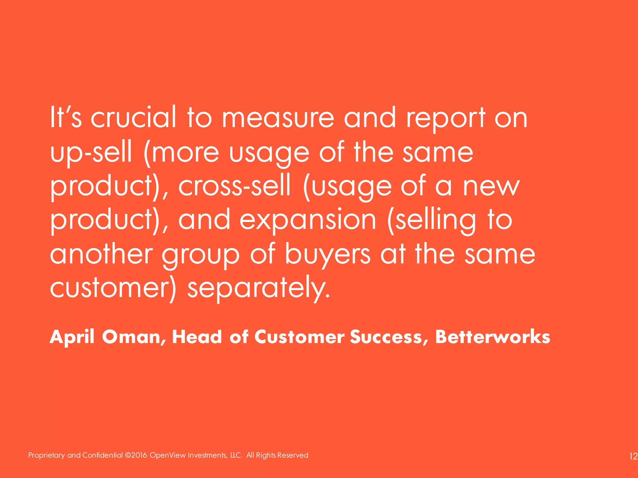 Proprietary and Confidential ©2016 OpenView Investments, LLC. All Rights Reserved 12
It’s crucial to measure and report on
up-sell (more usage of the same
product), cross-sell (usage of a new
product), and expansion (selling to
another group of buyers at the same
customer) separately.
April Oman, Head of Customer Success, Betterworks
 