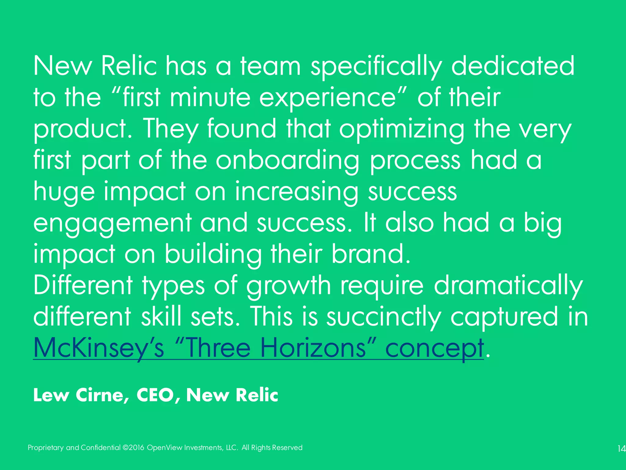 Proprietary and Confidential ©2016 OpenView Investments, LLC. All Rights Reserved 14
New Relic has a team specifically dedicated
to the “first minute experience” of their
product. They found that optimizing the very
first part of the onboarding process had a
huge impact on increasing success
engagement and success. It also had a big
impact on building their brand.
Different types of growth require dramatically
different skill sets. This is succinctly captured in
McKinsey’s “Three Horizons” concept.
Lew Cirne, CEO, New Relic
 