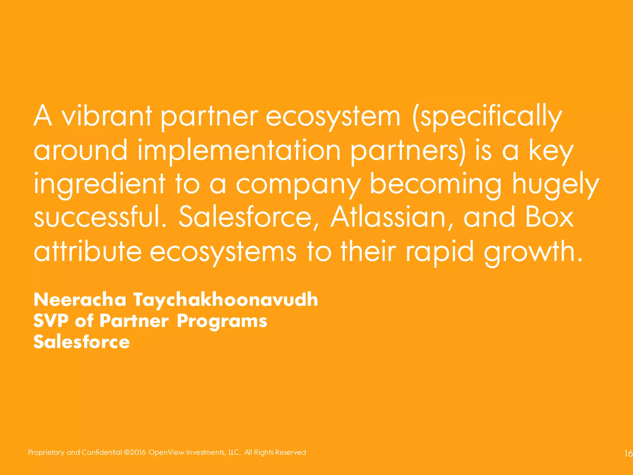 Proprietary and Confidential ©2016 OpenView Investments, LLC. All Rights Reserved 16
A vibrant partner ecosystem (specifically
around implementation partners) is a key
ingredient to a company becoming hugely
successful. Salesforce, Atlassian, and Box
attribute ecosystems to their rapid growth.
Neeracha Taychakhoonavudh
SVP of Partner Programs
Salesforce
 