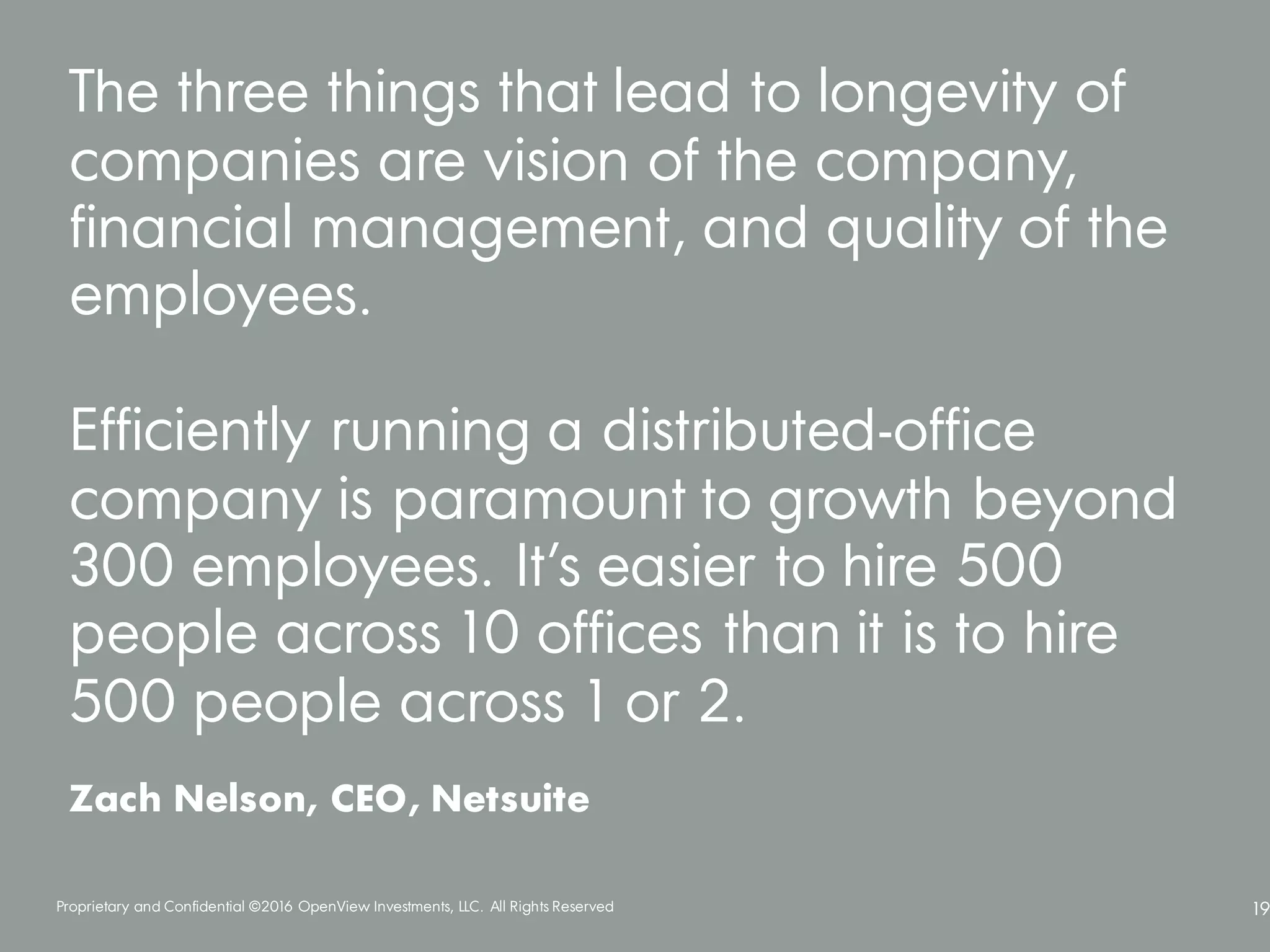 Proprietary and Confidential ©2016 OpenView Investments, LLC. All Rights Reserved 19
The three things that lead to longevity of
companies are vision of the company,
financial management, and quality of the
employees.
Efficiently running a distributed-office
company is paramount to growth beyond
300 employees. It’s easier to hire 500
people across 10 offices than it is to hire
500 people across 1 or 2.
Zach Nelson, CEO, Netsuite
 