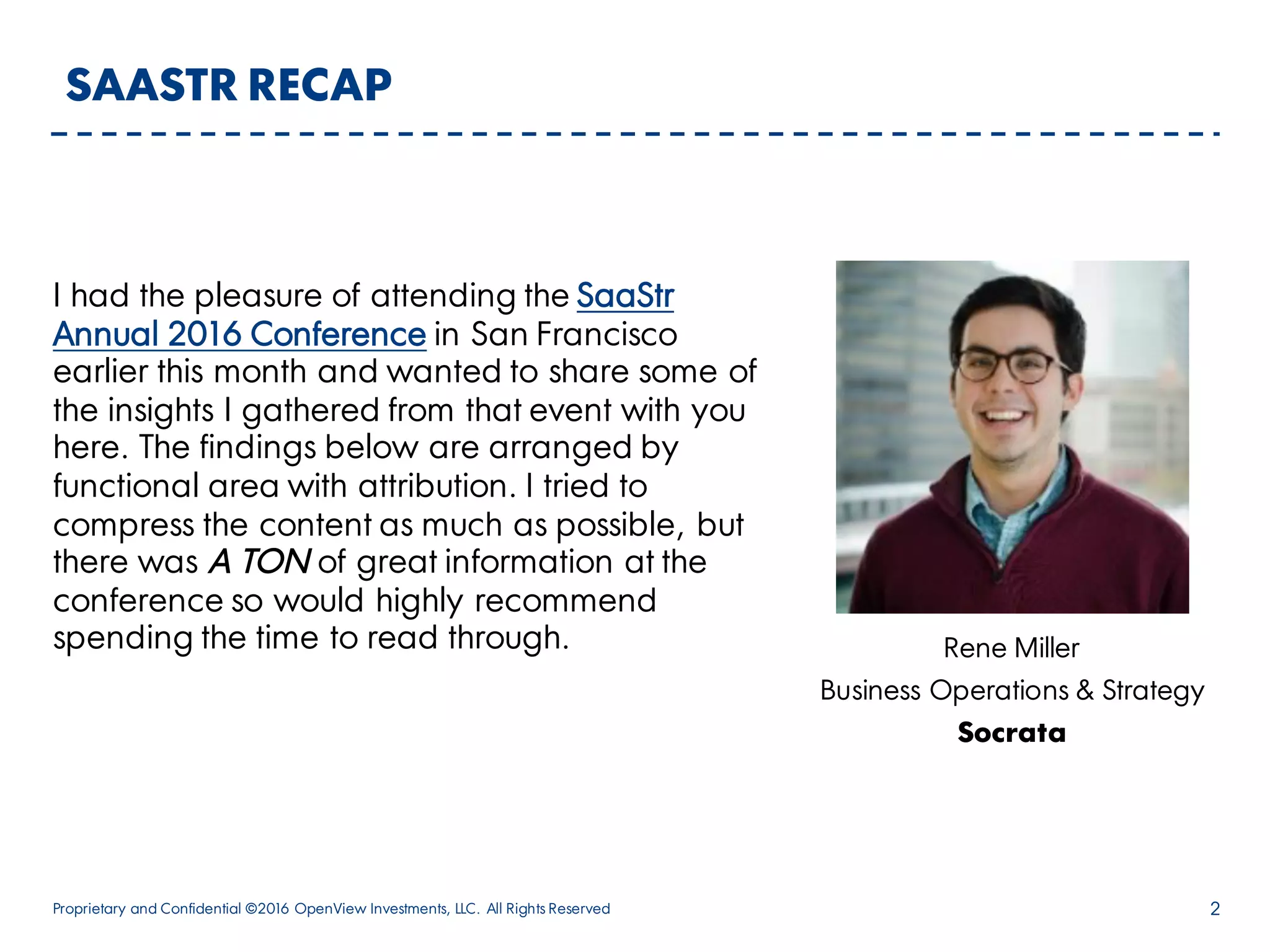 Proprietary and Confidential ©2016 OpenView Investments, LLC. All Rights Reserved 2
I had the pleasure of attending the SaaStr
Annual 2016 Conference in San Francisco
earlier this month and wanted to share some of
the insights I gathered from that event with you
here. The findings below are arranged by
functional area with attribution. I tried to
compress the content as much as possible, but
there was A TON of great information at the
conference so would highly recommend
spending the time to read through.
SAASTR RECAP
Rene Miller
Business Operations & Strategy
Socrata
 