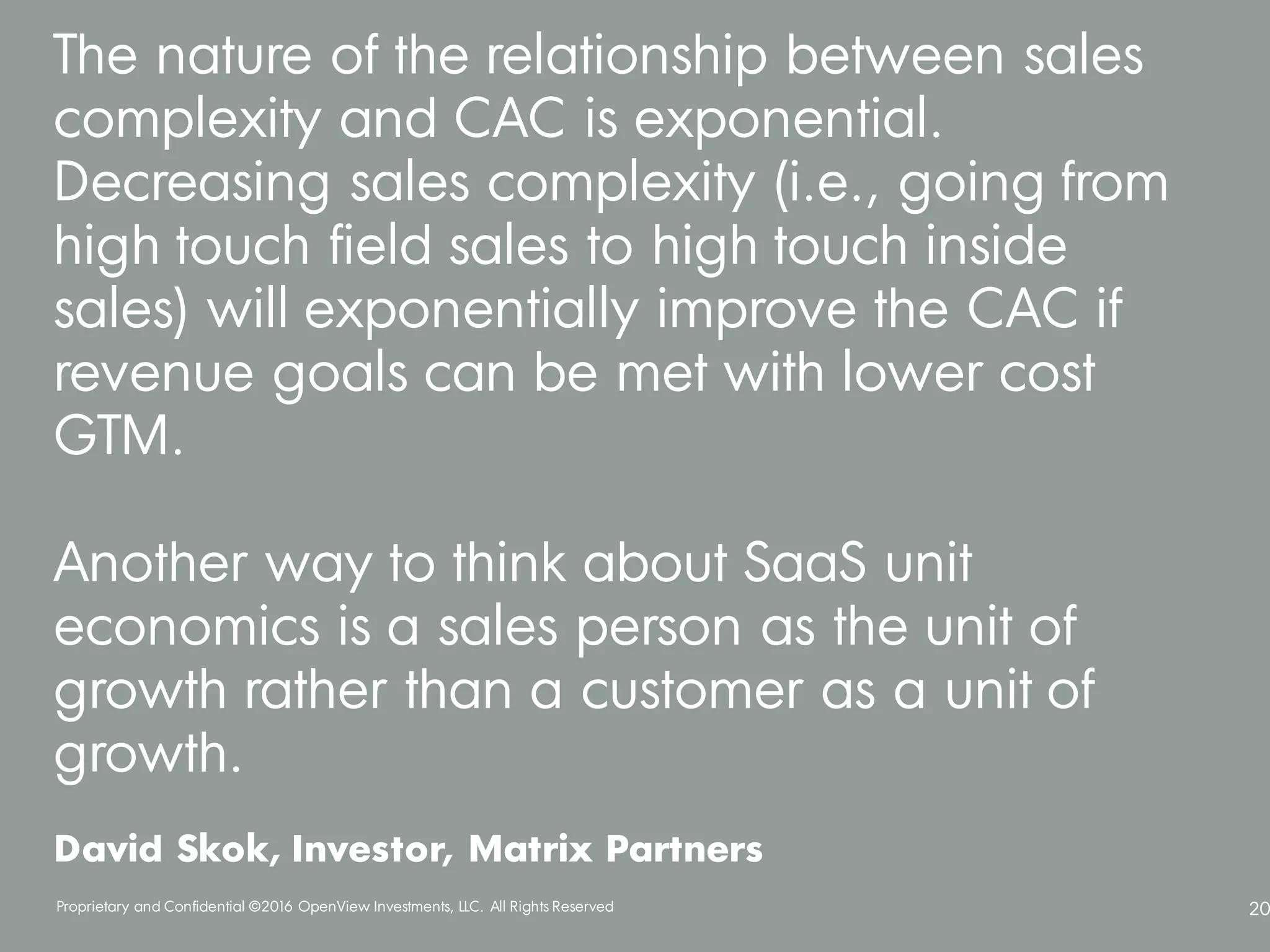 Proprietary and Confidential ©2016 OpenView Investments, LLC. All Rights Reserved 20
The nature of the relationship between sales
complexity and CAC is exponential.
Decreasing sales complexity (i.e., going from
high touch field sales to high touch inside
sales) will exponentially improve the CAC if
revenue goals can be met with lower cost
GTM.
Another way to think about SaaS unit
economics is a sales person as the unit of
growth rather than a customer as a unit of
growth.
David Skok, Investor, Matrix Partners
 