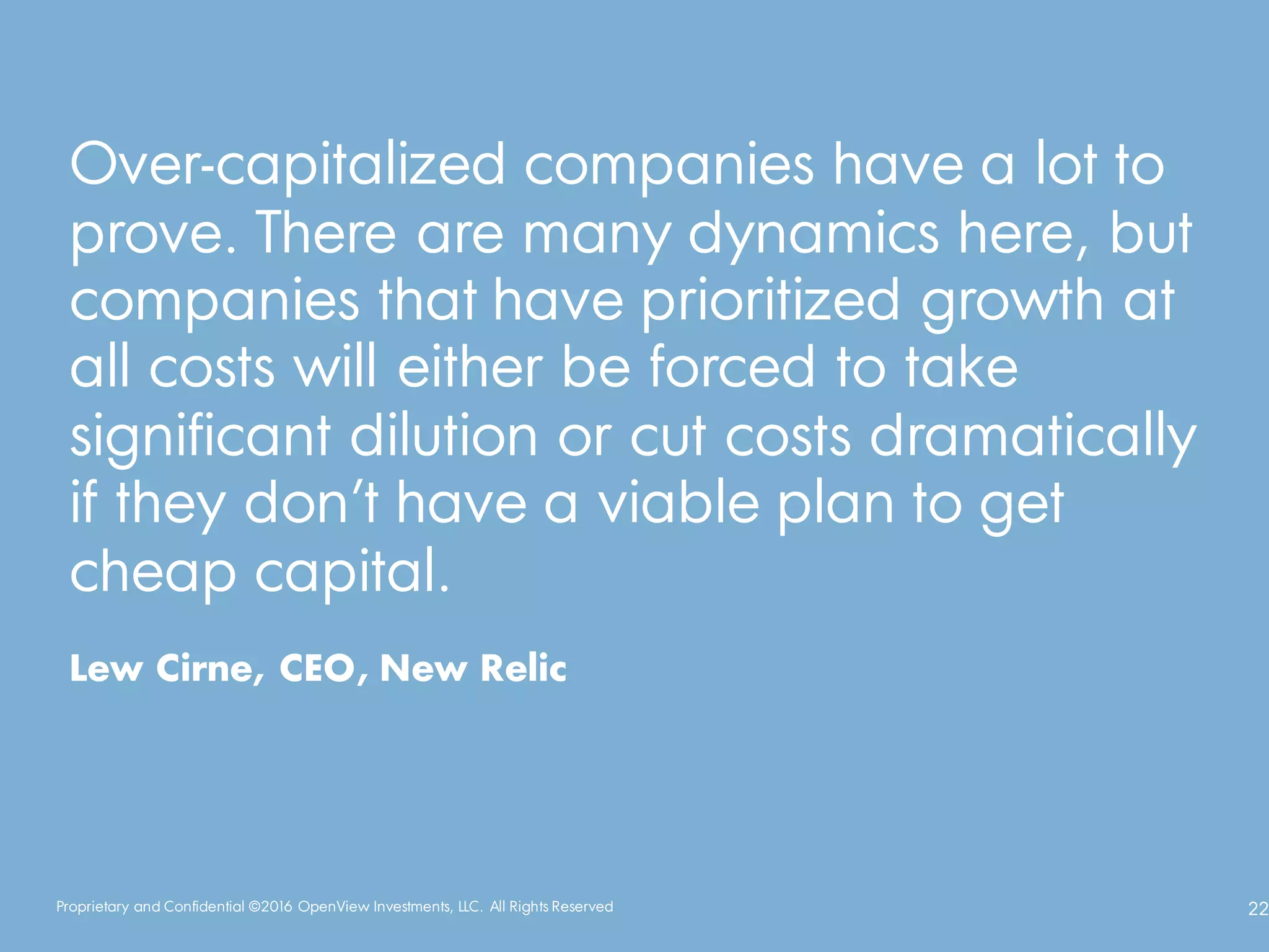 Proprietary and Confidential ©2016 OpenView Investments, LLC. All Rights Reserved 22
Over-capitalized companies have a lot to
prove. There are many dynamics here, but
companies that have prioritized growth at
all costs will either be forced to take
significant dilution or cut costs dramatically
if they don’t have a viable plan to get
cheap capital.
Lew Cirne, CEO, New Relic
 