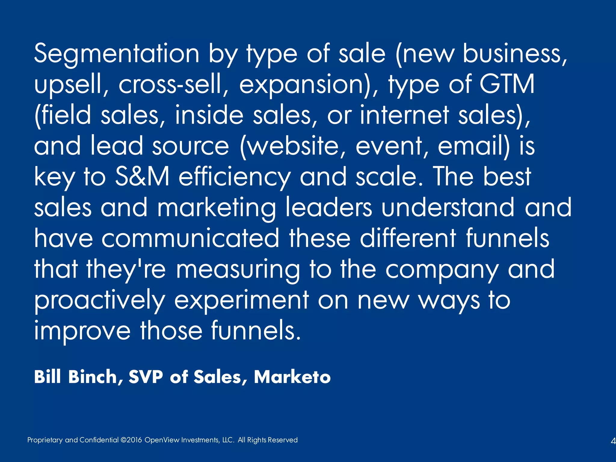 Proprietary and Confidential ©2016 OpenView Investments, LLC. All Rights Reserved 4
Segmentation by type of sale (new business,
upsell, cross-sell, expansion), type of GTM
(field sales, inside sales, or internet sales),
and lead source (website, event, email) is
key to S&M efficiency and scale. The best
sales and marketing leaders understand and
have communicated these different funnels
that they're measuring to the company and
proactively experiment on new ways to
improve those funnels.
Bill Binch, SVP of Sales, Marketo
 
