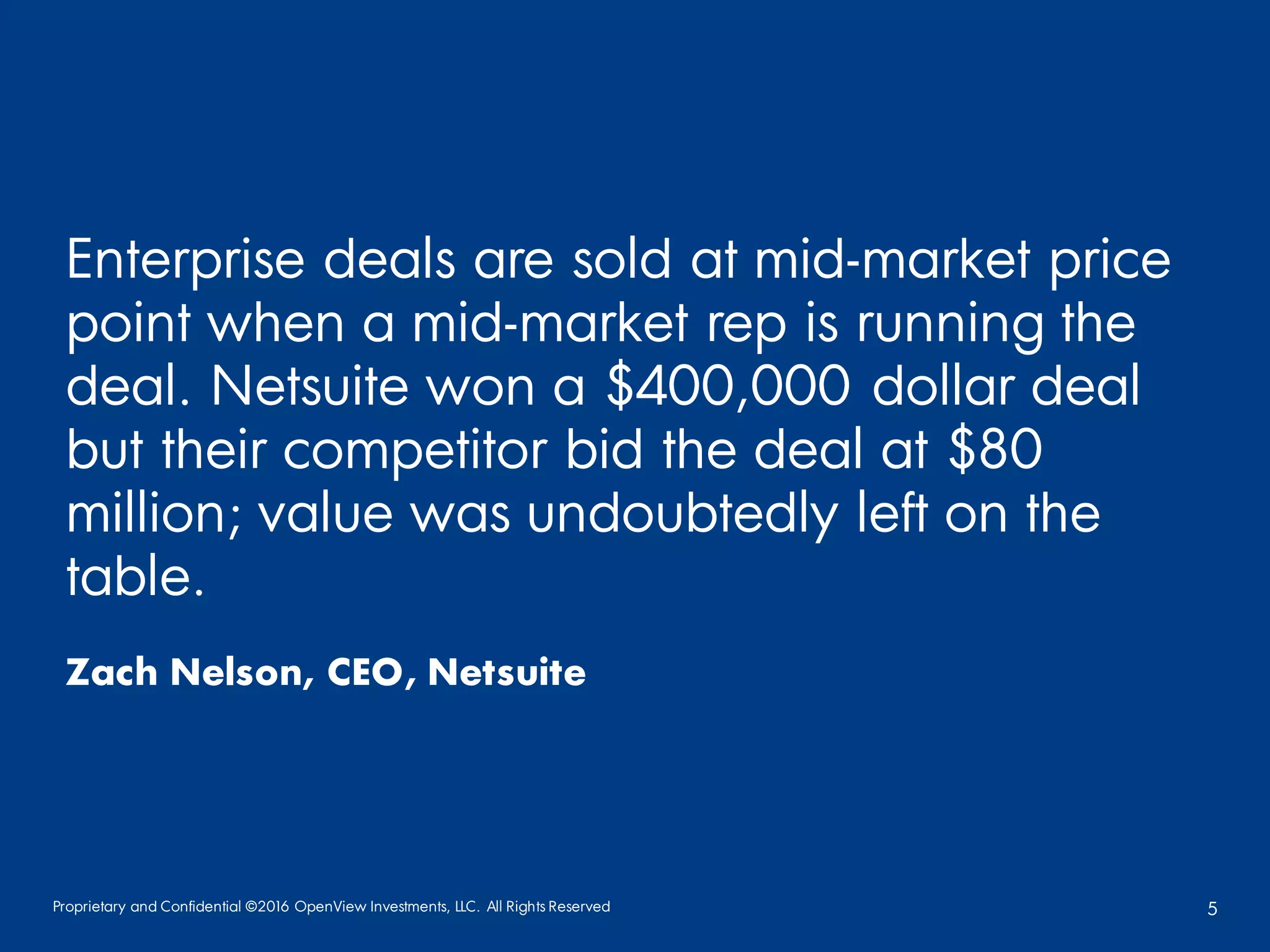 Proprietary and Confidential ©2016 OpenView Investments, LLC. All Rights Reserved 5
Enterprise deals are sold at mid-market price
point when a mid-market rep is running the
deal. Netsuite won a $400,000 dollar deal
but their competitor bid the deal at $80
million; value was undoubtedly left on the
table.
Zach Nelson, CEO, Netsuite
 