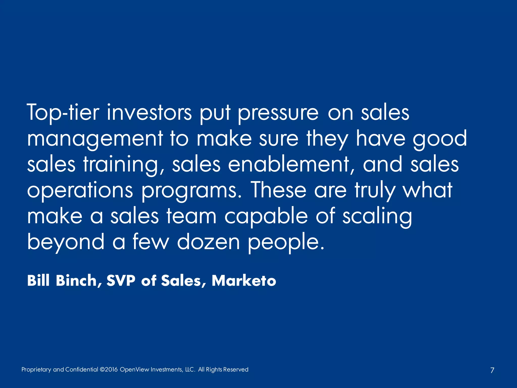 Proprietary and Confidential ©2016 OpenView Investments, LLC. All Rights Reserved 7
Top-tier investors put pressure on sales
management to make sure they have good
sales training, sales enablement, and sales
operations programs. These are truly what
make a sales team capable of scaling
beyond a few dozen people.
Bill Binch, SVP of Sales, Marketo
 