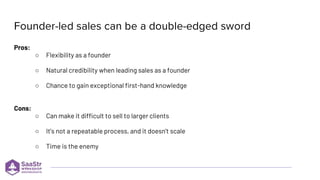Pros:
○ Flexibility as a founder
○ Natural credibility when leading sales as a founder
○ Chance to gain exceptional first-hand knowledge
Cons:
○ Can make it difficult to sell to larger clients
○ It’s not a repeatable process, and it doesn’t scale
○ Time is the enemy
 