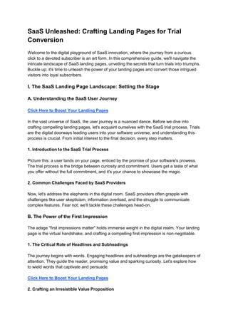 SaaS Unleashed: Crafting Landing Pages for Trial
Conversion
Welcome to the digital playground of SaaS innovation, where the journey from a curious
click to a devoted subscriber is an art form. In this comprehensive guide, we'll navigate the
intricate landscape of SaaS landing pages, unveiling the secrets that turn trials into triumphs.
Buckle up; it's time to unleash the power of your landing pages and convert those intrigued
visitors into loyal subscribers.
I. The SaaS Landing Page Landscape: Setting the Stage
A. Understanding the SaaS User Journey
Click Here to Boost Your Landing Pages
In the vast universe of SaaS, the user journey is a nuanced dance. Before we dive into
crafting compelling landing pages, let's acquaint ourselves with the SaaS trial process. Trials
are the digital doorways leading users into your software universe, and understanding this
process is crucial. From initial interest to the final decision, every step matters.
1. Introduction to the SaaS Trial Process
Picture this: a user lands on your page, enticed by the promise of your software's prowess.
The trial process is the bridge between curiosity and commitment. Users get a taste of what
you offer without the full commitment, and it's your chance to showcase the magic.
2. Common Challenges Faced by SaaS Providers
Now, let's address the elephants in the digital room. SaaS providers often grapple with
challenges like user skepticism, information overload, and the struggle to communicate
complex features. Fear not; we'll tackle these challenges head-on.
B. The Power of the First Impression
The adage "first impressions matter" holds immense weight in the digital realm. Your landing
page is the virtual handshake, and crafting a compelling first impression is non-negotiable.
1. The Critical Role of Headlines and Subheadings
The journey begins with words. Engaging headlines and subheadings are the gatekeepers of
attention. They guide the reader, promising value and sparking curiosity. Let's explore how
to wield words that captivate and persuade.
Click Here to Boost Your Landing Pages
2. Crafting an Irresistible Value Proposition
 